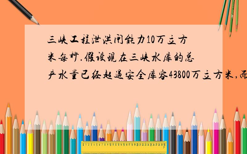 三峡工程泄洪闸能力10万立方米每秒.假设现在三峡水库的总产水量已经超过安全库容43800万立方米,而且水量还在以每秒2.7万立方米的速度增加,这时开启泄洪闸最大泄洪能力每秒10万立方米的