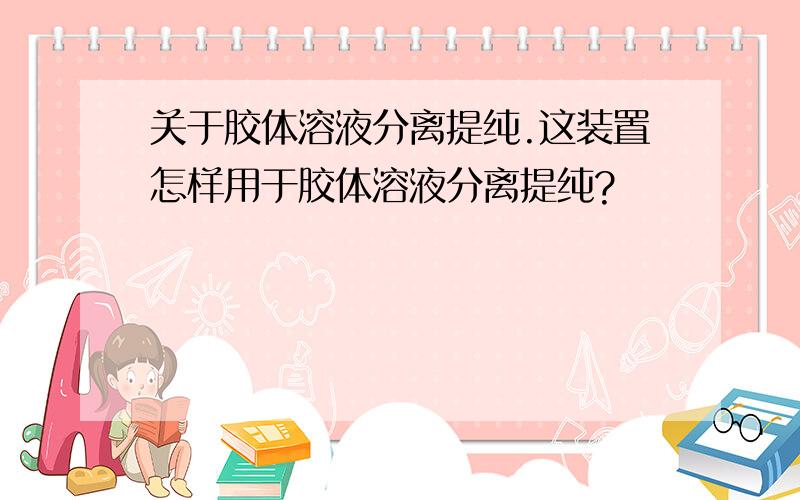 关于胶体溶液分离提纯.这装置怎样用于胶体溶液分离提纯?