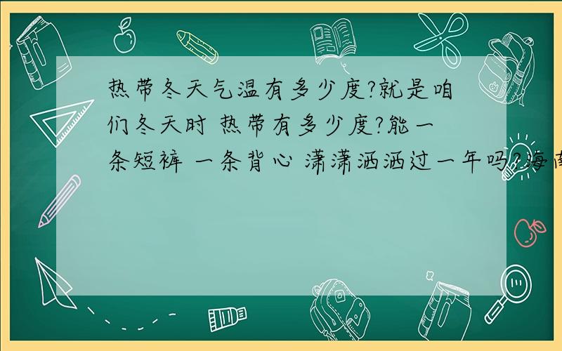 热带冬天气温有多少度?就是咱们冬天时 热带有多少度?能一条短裤 一条背心 潇潇洒洒过一年吗?海南是热带好像不行吧?那哪里可以?