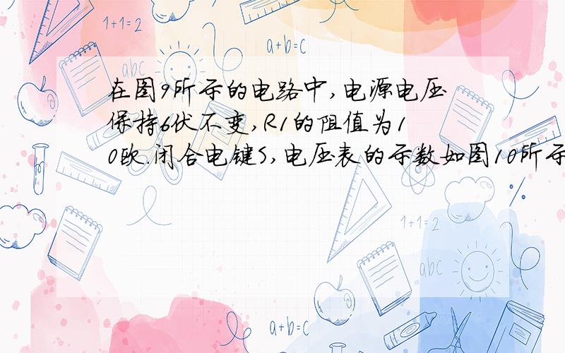 在图9所示的电路中,电源电压保持6伏不变,R1的阻值为10欧.闭合电键S,电压表的示数如图10所示.