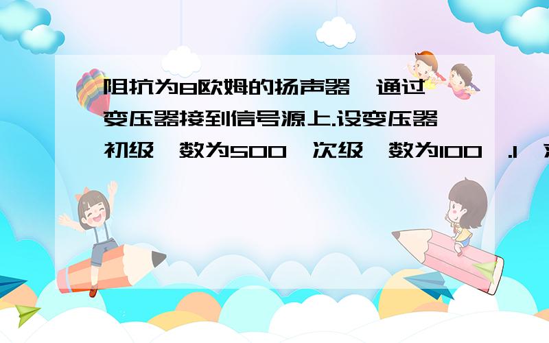 阻抗为8欧姆的扬声器,通过一变压器接到信号源上.设变压器初级匝数为500,次级匝数为100匝.1,求变压器初级输入阻抗.2,若信号源的电动势为10V,内阻为200欧姆输出到扬声器的功率是多大?3,若不