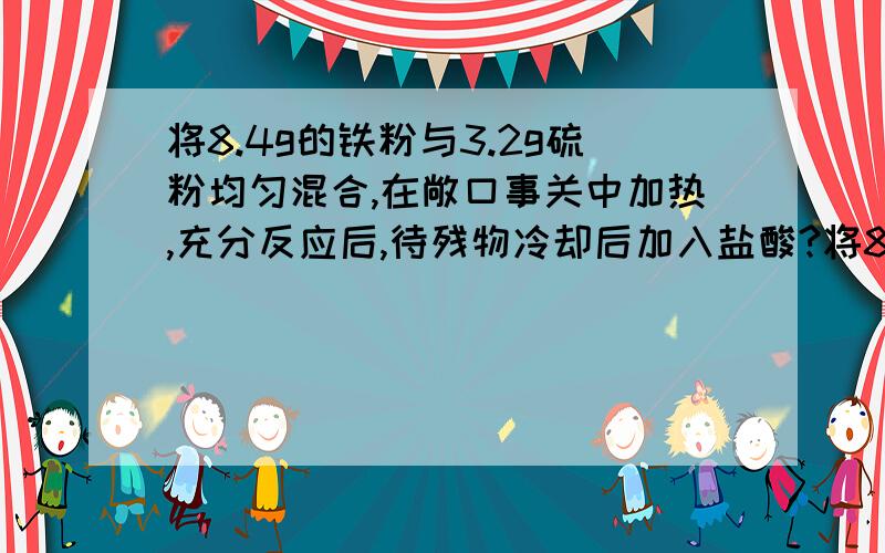 将8.4g的铁粉与3.2g硫粉均匀混合,在敞口事关中加热,充分反应后,待残物冷却后加入盐酸?将8.4g的铁粉与3.2g硫粉均匀混合,在敞口事关中加热,充分反应后,待残物冷却后加入盐酸,会收集到多少气