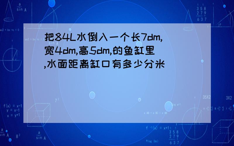 把84L水倒入一个长7dm,宽4dm,高5dm,的鱼缸里,水面距离缸口有多少分米