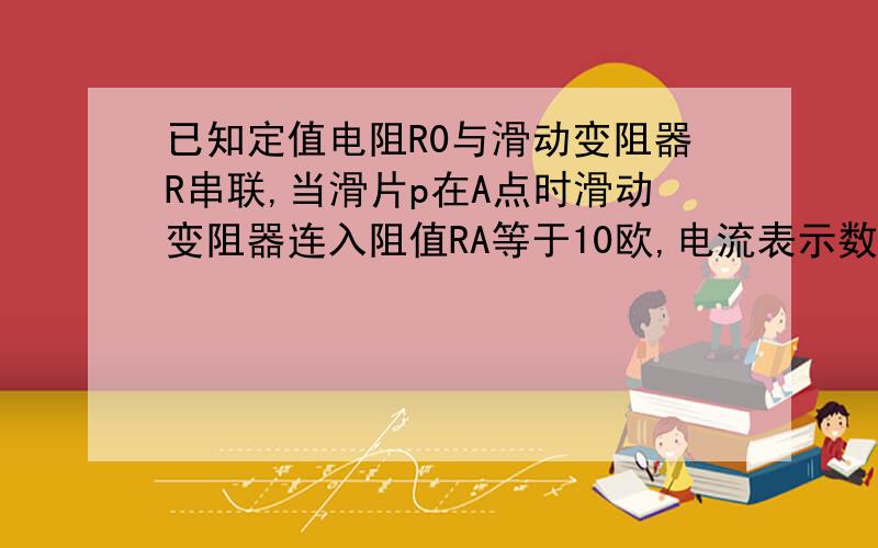 已知定值电阻R0与滑动变阻器R串联,当滑片p在A点时滑动变阻器连入阻值RA等于10欧,电流表示数为0.3A,移动滑片到B点时滑动变阻器连入阻值RB等于20欧,电流表示数为0.2A试求电源电压,R0阻值.