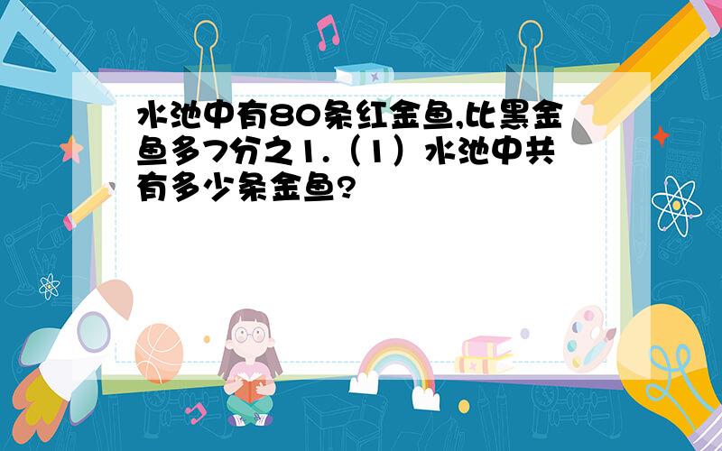 水池中有80条红金鱼,比黑金鱼多7分之1.（1）水池中共有多少条金鱼?