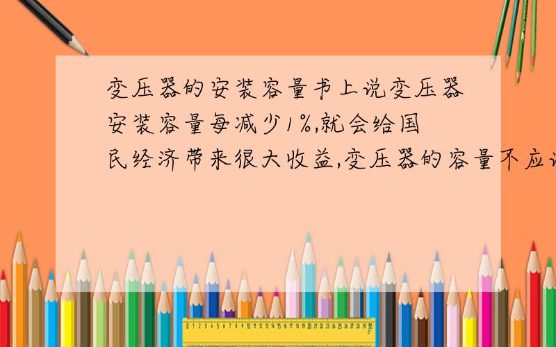 变压器的安装容量书上说变压器安装容量每减少1%,就会给国民经济带来很大收益,变压器的容量不应该是由负载决定的,负载越大容量自然就越大了,怎么来的收益?