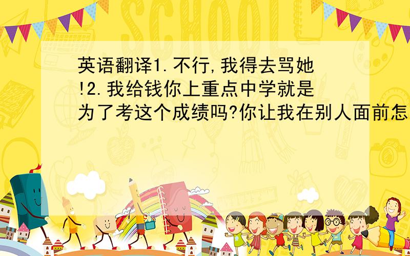 英语翻译1.不行,我得去骂她!2.我给钱你上重点中学就是为了考这个成绩吗?你让我在别人面前怎么做人?3.你拍拖?是因为拍拖才这样吗?4.我们不了解你!我们为你铺好路你却不珍惜!你究竟懂不懂