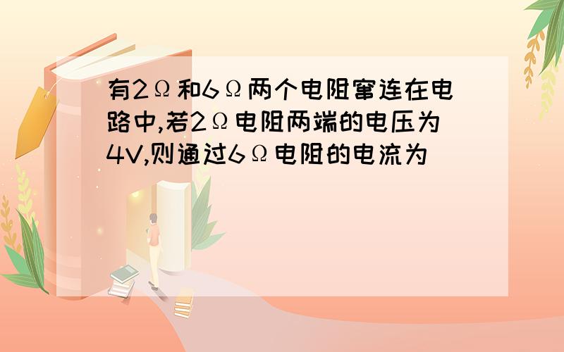 有2Ω和6Ω两个电阻窜连在电路中,若2Ω电阻两端的电压为4V,则通过6Ω电阻的电流为