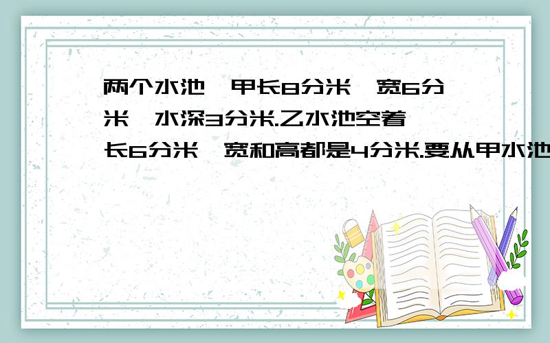 两个水池,甲长8分米,宽6分米,水深3分米.乙水池空着,长6分米,宽和高都是4分米.要从甲水池中抽一部分水到乙水池,使两水池中水面同样高.求水面高