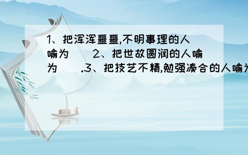 1、把浑浑噩噩,不明事理的人喻为（）2、把世故圆润的人喻为（）.3、把技艺不精,勉强凑合的人喻为（）.4、把一知半解,却喜欢在人面前卖弄的人喻为（）.