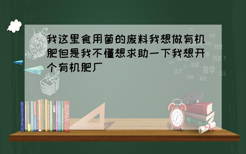 我这里食用菌的废料我想做有机肥但是我不懂想求助一下我想开个有机肥厂