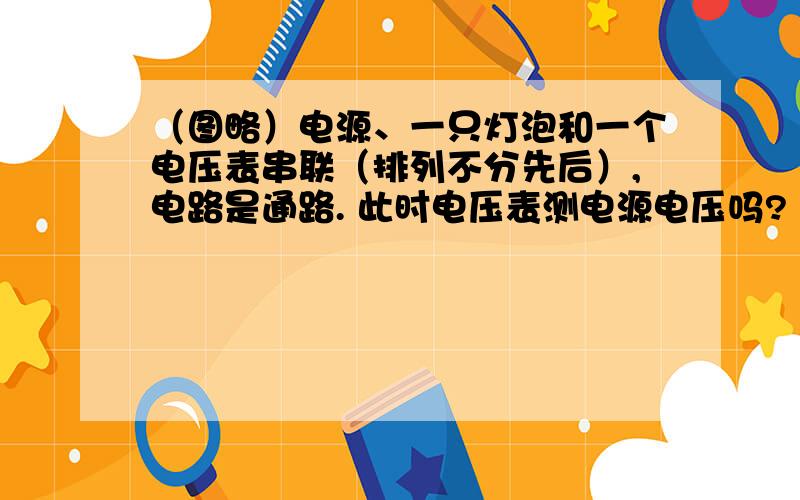 （图略）电源、一只灯泡和一个电压表串联（排列不分先后）,电路是通路. 此时电压表测电源电压吗?