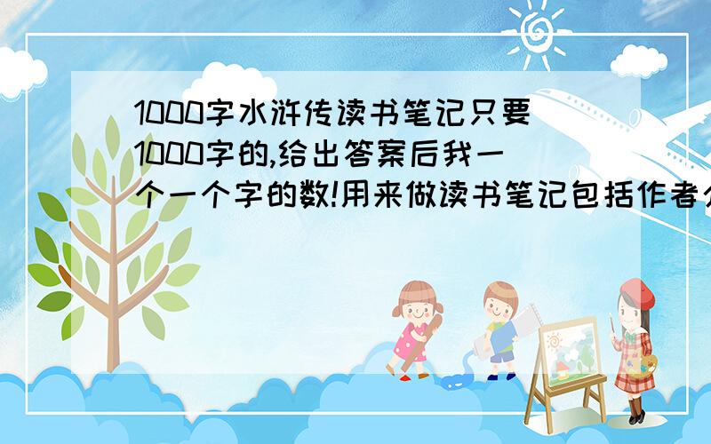 1000字水浒传读书笔记只要1000字的,给出答案后我一个一个字的数!用来做读书笔记包括作者介绍、写作背景、内容简介 、人物形象、艺术特色、精彩词语摘录!