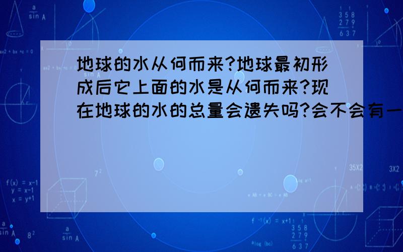 地球的水从何而来?地球最初形成后它上面的水是从何而来?现在地球的水的总量会遗失吗?会不会有一天像火星一样水全部消失了?