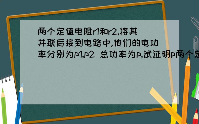 两个定值电阻r1和r2,将其并联后接到电路中,他们的电功率分别为p1,p2 总功率为p,试证明p两个定值电阻r1和r2,将其并联后接到电路中,他们的电功率分别为p1,p2 总功率为p,试证明p=p1+p2