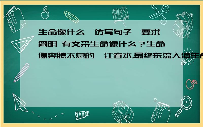 生命像什么,仿写句子,要求 简明 有文采生命像什么？生命像奔腾不息的一江春水，最终东流入海生命像顽强生长的一颗小树，长大以后落叶归根。生命是生生不息的，生命是永恒的。类似