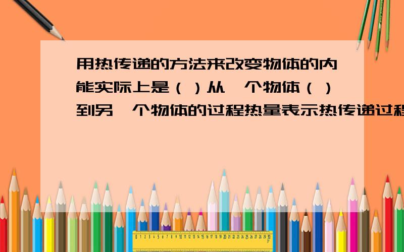 用热传递的方法来改变物体的内能实际上是（）从一个物体（）到另一个物体的过程热量表示热传递过程中物体内能的（）