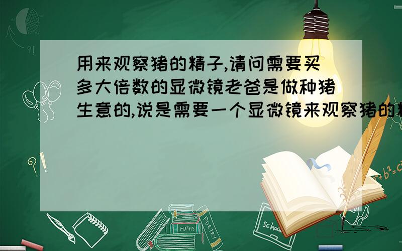 用来观察猪的精子,请问需要买多大倍数的显微镜老爸是做种猪生意的,说是需要一个显微镜来观察猪的精子,请问各位我需要买多大倍数的,还需要些什么呢?比如载片之类的.请真正知道的回答