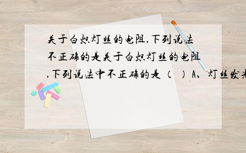 关于白炽灯丝的电阻,下列说法不正确的是关于白炽灯丝的电阻,下列说法中不正确的是 （ ） A、灯丝发光时电阻大些 B、灯丝不工作时电阻为零C、灯丝重新搭上后电阻减小 D、灯丝不工作时