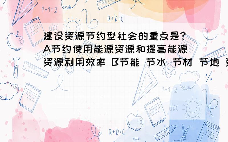 建设资源节约型社会的重点是?A节约使用能源资源和提高能源资源利用效率 B节能 节水 节材 节地 资源综合利用C以尽可能小的资源消耗,获得尽可能大的经济和社会效益D保障经济社会的可持