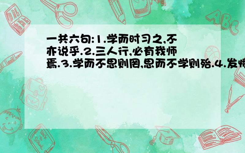 一共六句:1.学而时习之,不亦说乎.2.三人行,必有我师焉.3.学而不思则罔,思而不学则殆.4.发愤忘食,乐以忘忧,不知老之将至云尔.5.温故而知新,可以为师矣.6.不愤不发,不悱不发.举一隅不以三隅