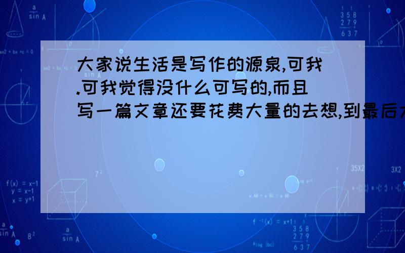 大家说生活是写作的源泉,可我.可我觉得没什么可写的,而且写一篇文章还要花费大量的去想,到最后大部分都是自己虚构的,老师批改后成绩总是不理想,渐渐的对写作没了兴趣,我该怎么办?