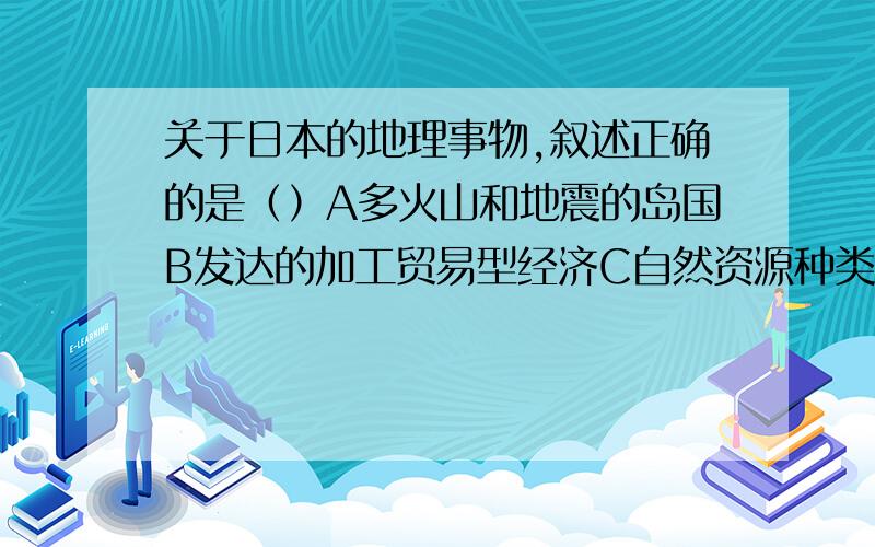 关于日本的地理事物,叙述正确的是（）A多火山和地震的岛国B发达的加工贸易型经济C自然资源种类齐全,储量丰富D地形山河相间、纵列分布（可多选）