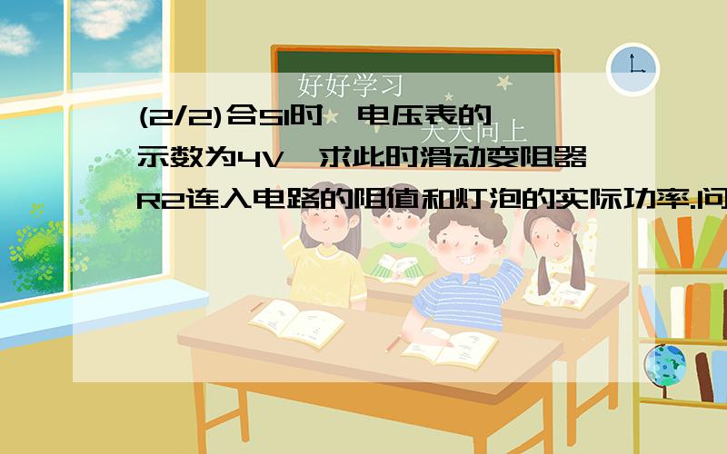 (2/2)合S1时,电压表的示数为4V,求此时滑动变阻器R2连入电路的阻值和灯泡的实际功率.问2：在闭合开...(2/2)合S1时,电压表的示数为4V,求此时滑动变阻器R2连入电路的阻值和灯泡的实际功率.问2：