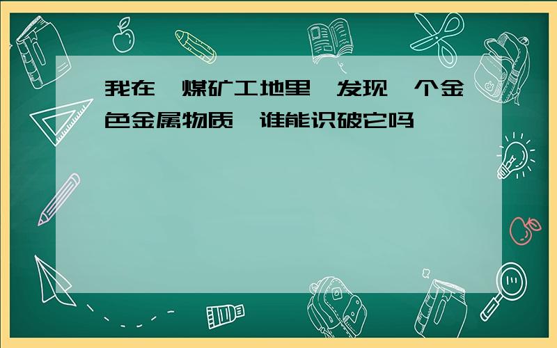 我在一煤矿工地里,发现一个金色金属物质,谁能识破它吗