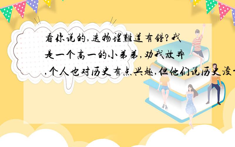 看你说的,选物理难道有错?我是一个高一的小弟弟,劝我放弃,个人也对历史有点兴趣,但他们说历史没前途.我的兴趣一般,我该咋办呢?各位师哥师姐帮弟弟我出出主意,