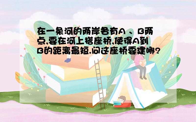 在一条河的两岸各有A 、B两点,要在河上搭座桥,使得A到B的距离最短.问这座桥要建哪?