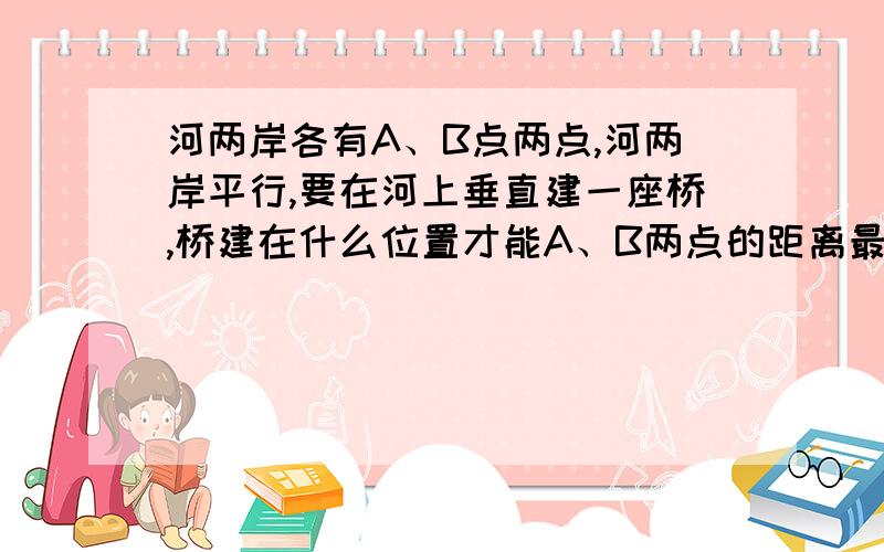 河两岸各有A、B点两点,河两岸平行,要在河上垂直建一座桥,桥建在什么位置才能A、B两点的距离最近?