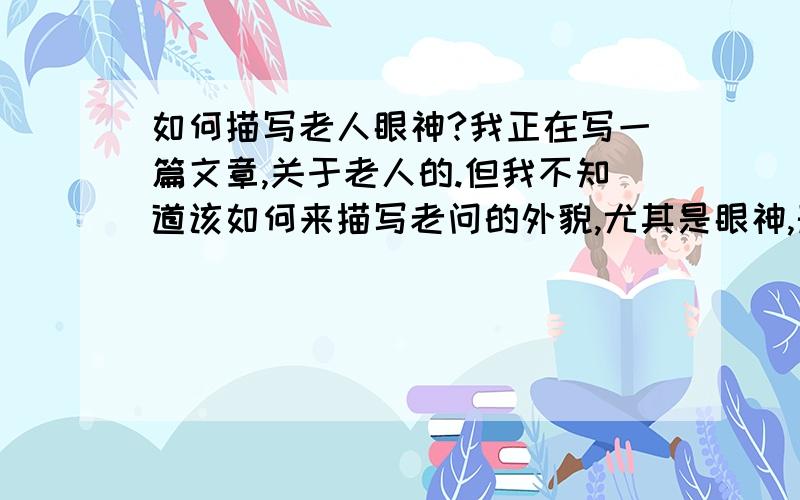 如何描写老人眼神?我正在写一篇文章,关于老人的.但我不知道该如何来描写老问的外貌,尤其是眼神,形容不好,老人很慈祥,但又有点孤独,该怎么写啊?