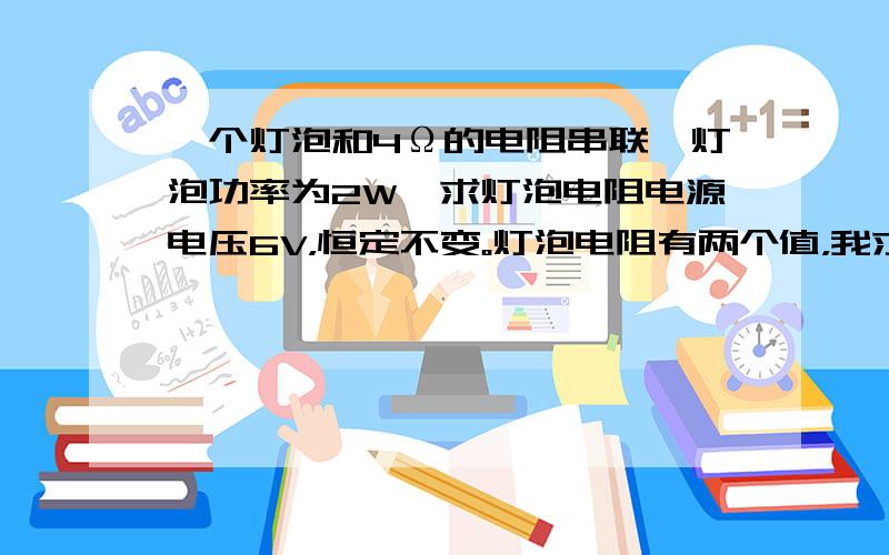 一个灯泡和4Ω的电阻串联,灯泡功率为2W,求灯泡电阻电源电压6V，恒定不变。灯泡电阻有两个值，我求得一个是2Ω。