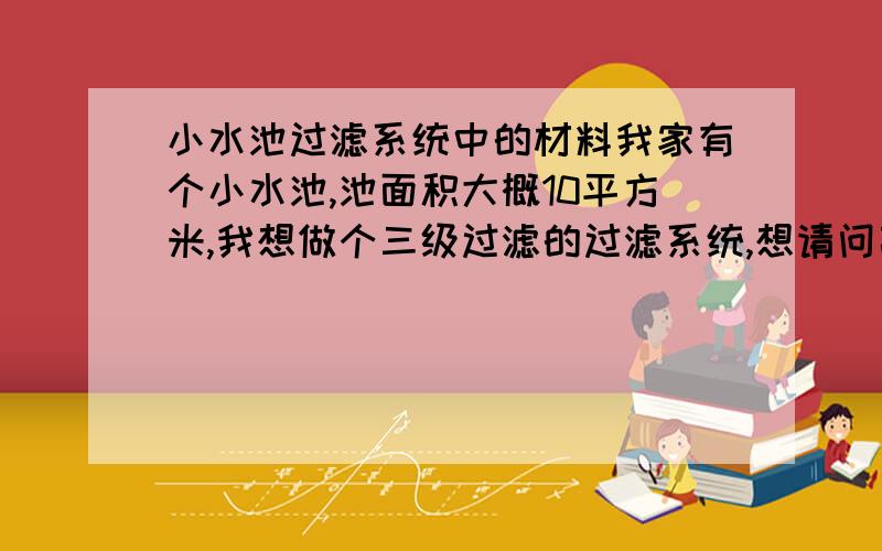 小水池过滤系统中的材料我家有个小水池,池面积大概10平方米,我想做个三级过滤的过滤系统,想请问高人需要什么材料才能做出一个好的过滤效果.如活性炭等,怎么安排位置.注：不用经常换