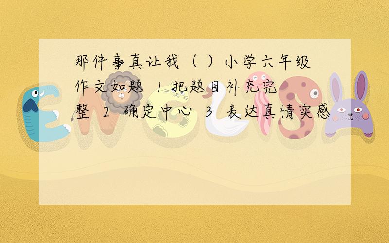 那件事真让我（ ）小学六年级作文如题  1 把题目补充完整  2  确定中心  3  表达真情实感            那件事真让我（       ）小学六年级作文并把文章写出来 350字  写得好我追加  急········