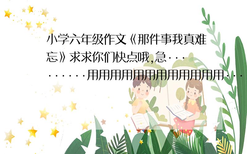 小学六年级作文《那件事我真难忘》求求你们快点哦,急·········用用用用用用用用用用用用·····悬赏少是少总好过没有