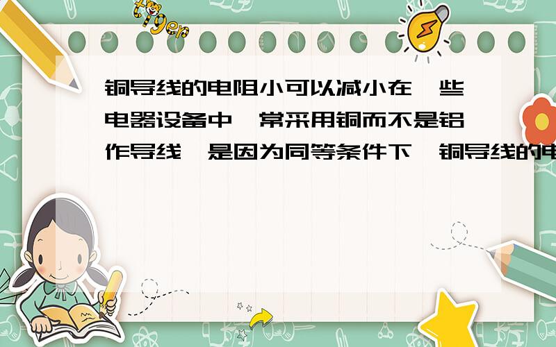 铜导线的电阻小可以减小在一些电器设备中,常采用铜而不是铝作导线,是因为同等条件下,铜导线的电阻_______（填“较大”或“较小”）,可以减小由于_______造成的能量损失．