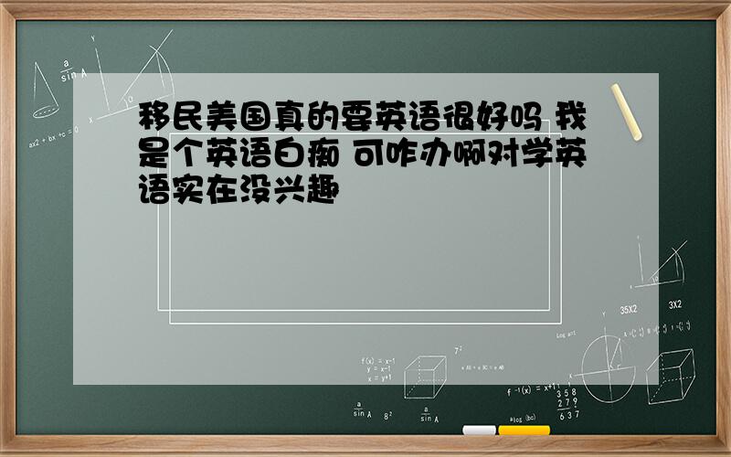 移民美国真的要英语很好吗 我是个英语白痴 可咋办啊对学英语实在没兴趣