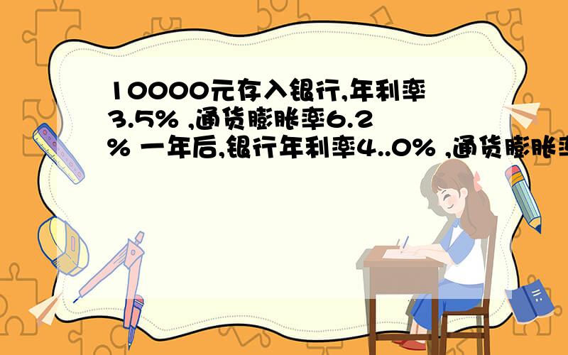 10000元存入银行,年利率3.5% ,通货膨胀率6.2% 一年后,银行年利率4..0% ,通货膨胀率5.0% 问：到期后收益10000元存入银行,存期1年,当时年利率3.5% ,通货膨胀率6.2% ,一年后,银行年利率调整为4..0% ,通货