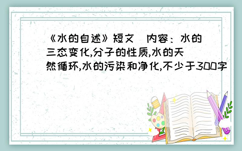 《水的自述》短文（内容：水的三态变化,分子的性质,水的天然循环,水的污染和净化,不少于300字）