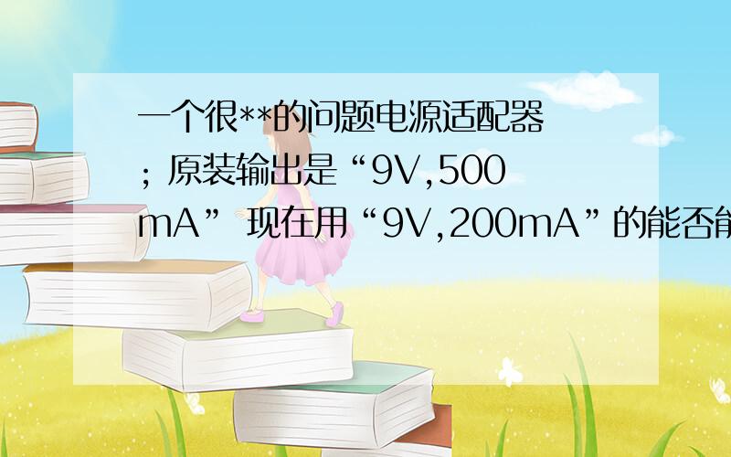 一个很**的问题电源适配器 ; 原装输出是“9V,500mA” 现在用“9V,200mA”的能否能用没有设备的额定功率 小型设备 然后如果用“9V,1A”的电源适配器应该可以顶替原先的“9V,500ma”的电源适配器