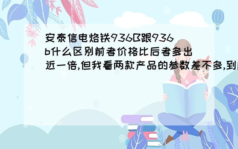 安泰信电烙铁936B跟936b什么区别前者价格比后者多出近一倍,但我看两款产品的参数差不多,到底贵在哪儿了