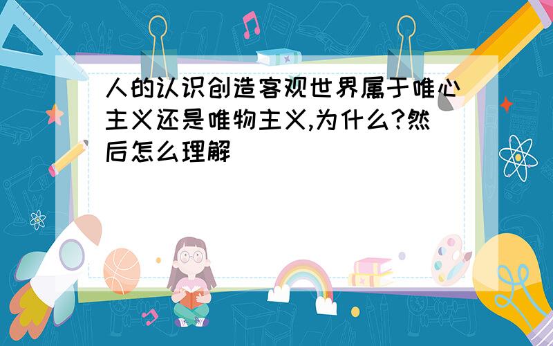 人的认识创造客观世界属于唯心主义还是唯物主义,为什么?然后怎么理解