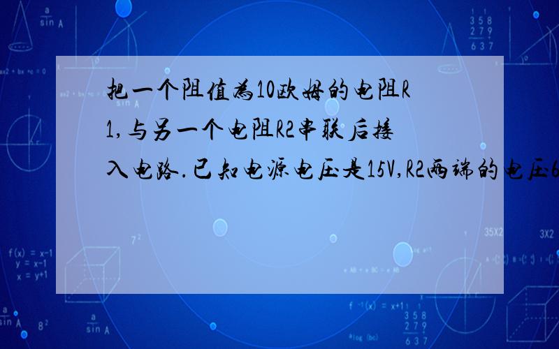 把一个阻值为10欧姆的电阻R1,与另一个电阻R2串联后接入电路.已知电源电压是15V,R2两端的电压6V.求：（1）通过R1的电流    （2）R2的阻值