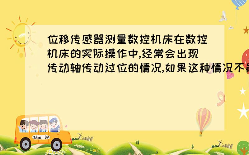 位移传感器测量数控机床在数控机床的实际操作中,经常会出现传动轴传动过位的情况,如果这种情况不能及时发现和解决,机床就会出现故障从而影响实际工作.为了及时发现和消除故障,必须