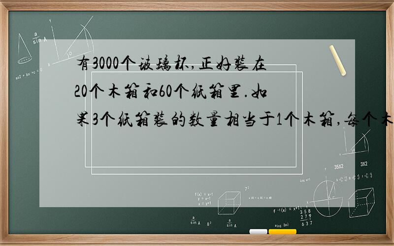 有3000个玻璃杯,正好装在20个木箱和60个纸箱里.如果3个纸箱装的数量相当于1个木箱,每个木箱和每个纸箱各装了多少玻璃杯?