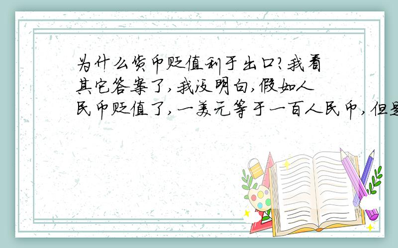 为什么货币贬值利于出口?我看其它答案了,我没明白,假如人民币贬值了,一美元等于一百人民币,但是商品的价值是不变的啊,原来是一美元的价值,现在还是一美元的价值,为什么货币贬值利于