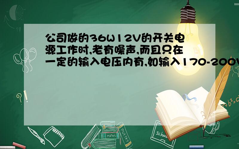 公司做的36W12V的开关电源工作时,老有噪声,而且只在一定的输入电压内有,如输入170-200VAC时有,大于或小于这个范围没噪声.我试着增大变压器气隙,调到一定值时,确实没噪声了…担变压器,肖特