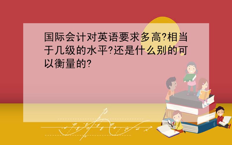 国际会计对英语要求多高?相当于几级的水平?还是什么别的可以衡量的?